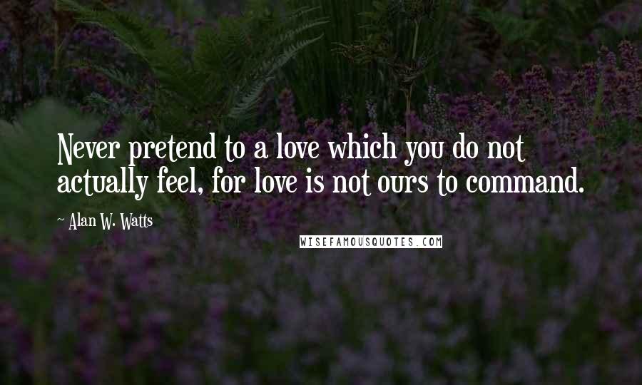 Alan W. Watts Quotes: Never pretend to a love which you do not actually feel, for love is not ours to command.