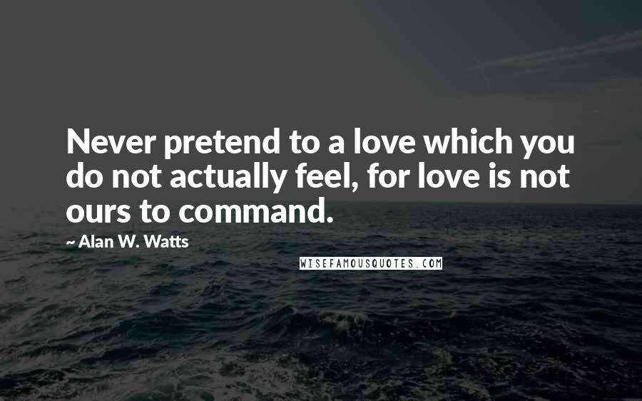 Alan W. Watts Quotes: Never pretend to a love which you do not actually feel, for love is not ours to command.