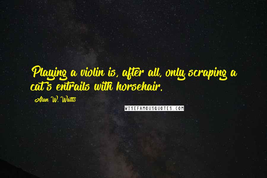 Alan W. Watts Quotes: Playing a violin is, after all, only scraping a cat's entrails with horsehair.