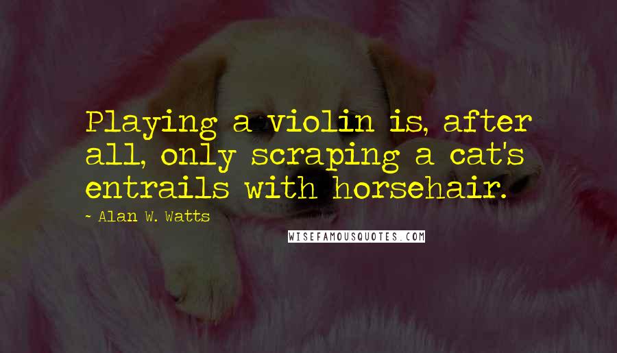 Alan W. Watts Quotes: Playing a violin is, after all, only scraping a cat's entrails with horsehair.