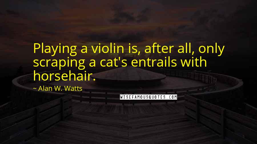 Alan W. Watts Quotes: Playing a violin is, after all, only scraping a cat's entrails with horsehair.