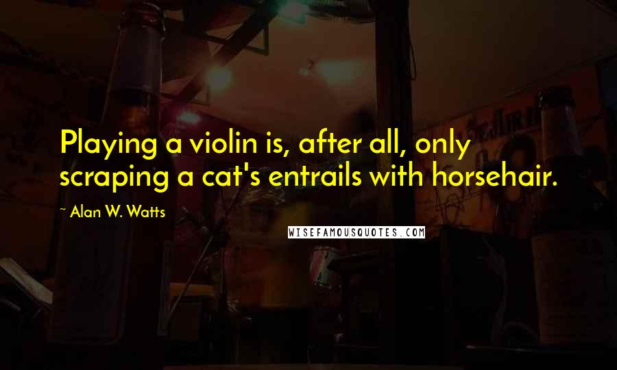 Alan W. Watts Quotes: Playing a violin is, after all, only scraping a cat's entrails with horsehair.