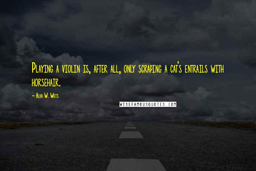 Alan W. Watts Quotes: Playing a violin is, after all, only scraping a cat's entrails with horsehair.