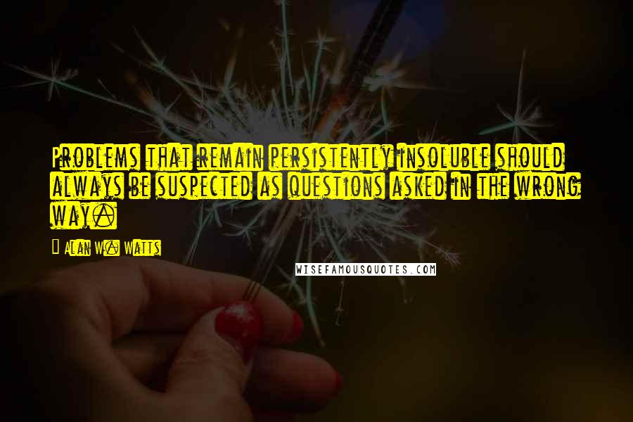 Alan W. Watts Quotes: Problems that remain persistently insoluble should always be suspected as questions asked in the wrong way.