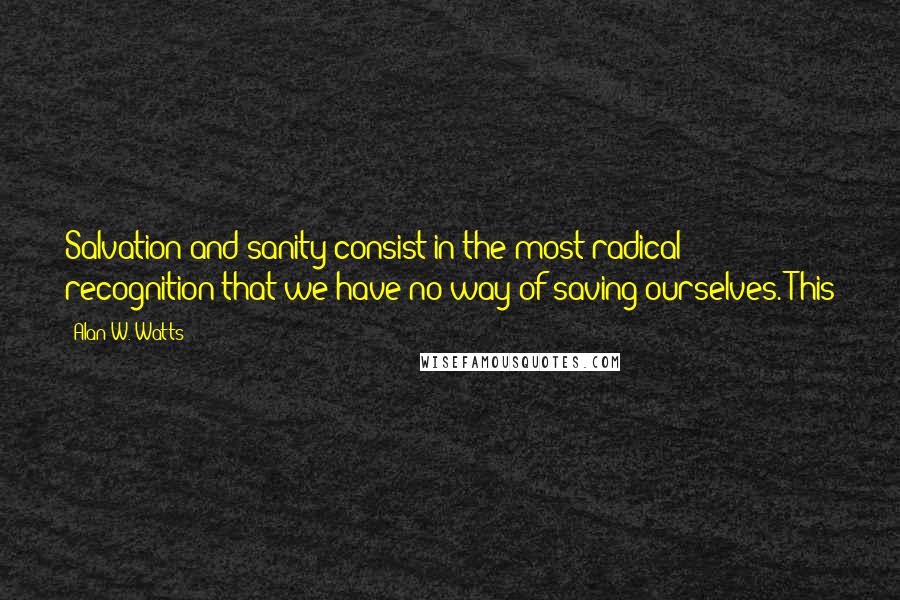 Alan W. Watts Quotes: Salvation and sanity consist in the most radical recognition that we have no way of saving ourselves. This