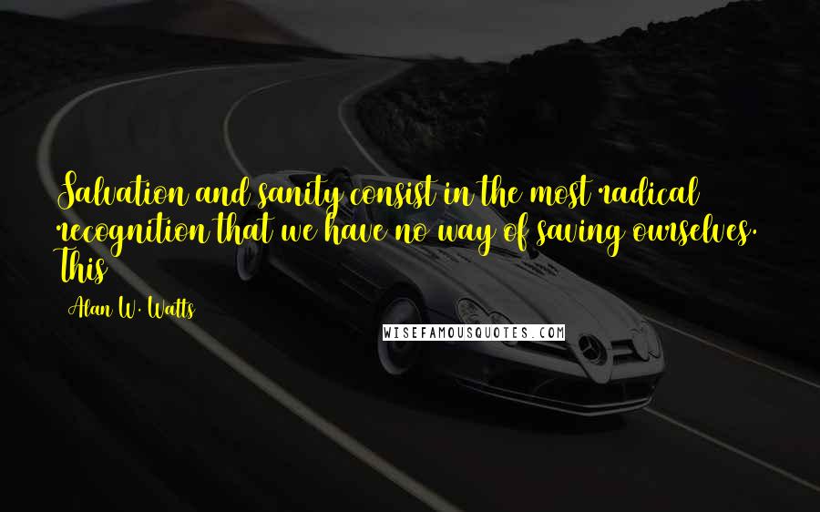 Alan W. Watts Quotes: Salvation and sanity consist in the most radical recognition that we have no way of saving ourselves. This