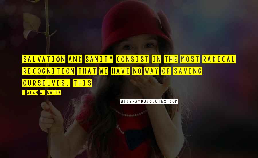 Alan W. Watts Quotes: Salvation and sanity consist in the most radical recognition that we have no way of saving ourselves. This