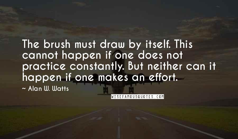 Alan W. Watts Quotes: The brush must draw by itself. This cannot happen if one does not practice constantly. But neither can it happen if one makes an effort.