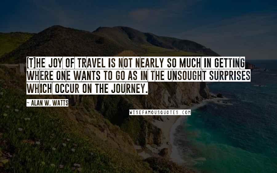 Alan W. Watts Quotes: [T]he joy of travel is not nearly so much in getting where one wants to go as in the unsought surprises which occur on the journey.