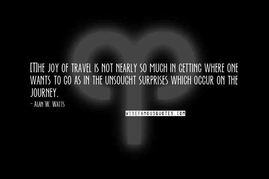 Alan W. Watts Quotes: [T]he joy of travel is not nearly so much in getting where one wants to go as in the unsought surprises which occur on the journey.