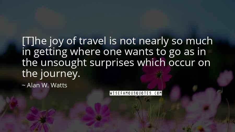 Alan W. Watts Quotes: [T]he joy of travel is not nearly so much in getting where one wants to go as in the unsought surprises which occur on the journey.