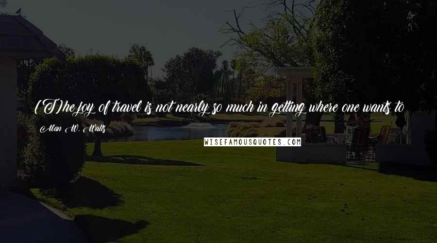 Alan W. Watts Quotes: [T]he joy of travel is not nearly so much in getting where one wants to go as in the unsought surprises which occur on the journey.