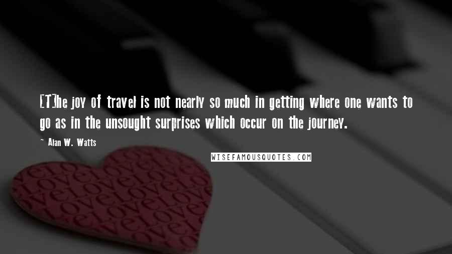 Alan W. Watts Quotes: [T]he joy of travel is not nearly so much in getting where one wants to go as in the unsought surprises which occur on the journey.