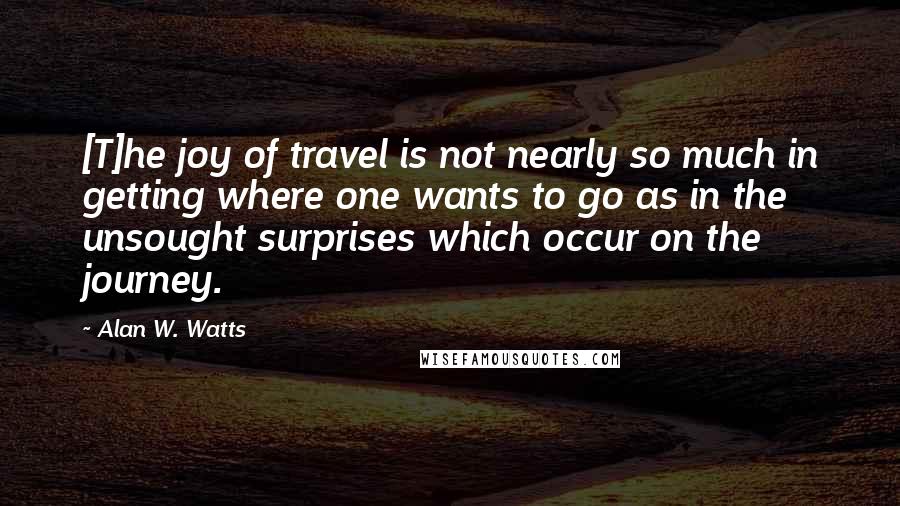 Alan W. Watts Quotes: [T]he joy of travel is not nearly so much in getting where one wants to go as in the unsought surprises which occur on the journey.