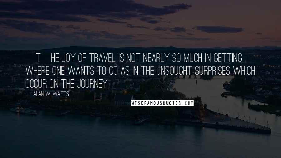 Alan W. Watts Quotes: [T]he joy of travel is not nearly so much in getting where one wants to go as in the unsought surprises which occur on the journey.