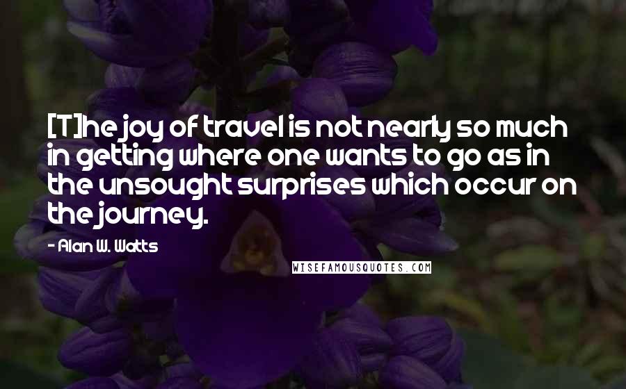 Alan W. Watts Quotes: [T]he joy of travel is not nearly so much in getting where one wants to go as in the unsought surprises which occur on the journey.