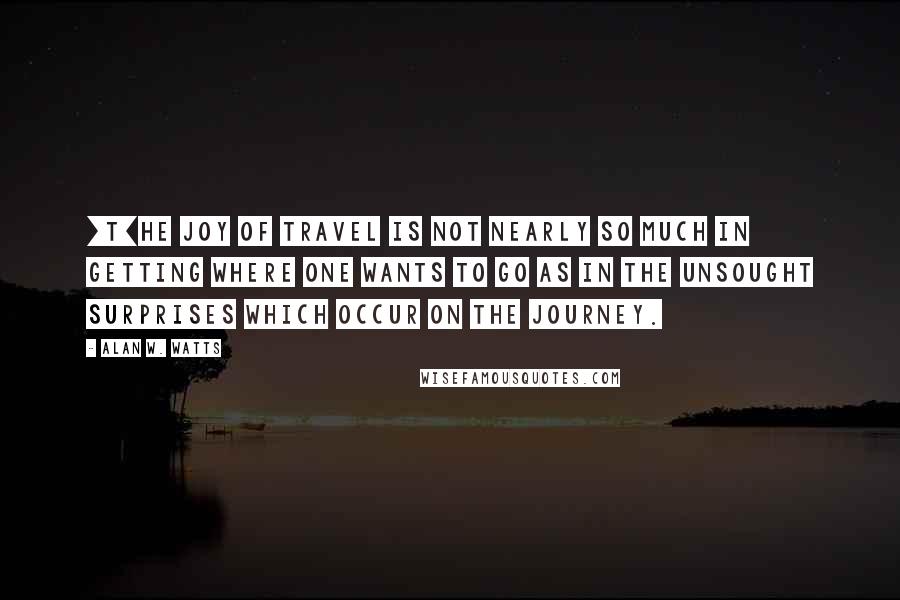 Alan W. Watts Quotes: [T]he joy of travel is not nearly so much in getting where one wants to go as in the unsought surprises which occur on the journey.