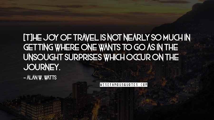 Alan W. Watts Quotes: [T]he joy of travel is not nearly so much in getting where one wants to go as in the unsought surprises which occur on the journey.