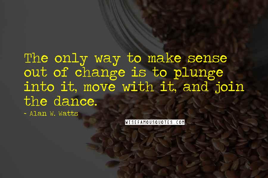 Alan W. Watts Quotes: The only way to make sense out of change is to plunge into it, move with it, and join the dance.