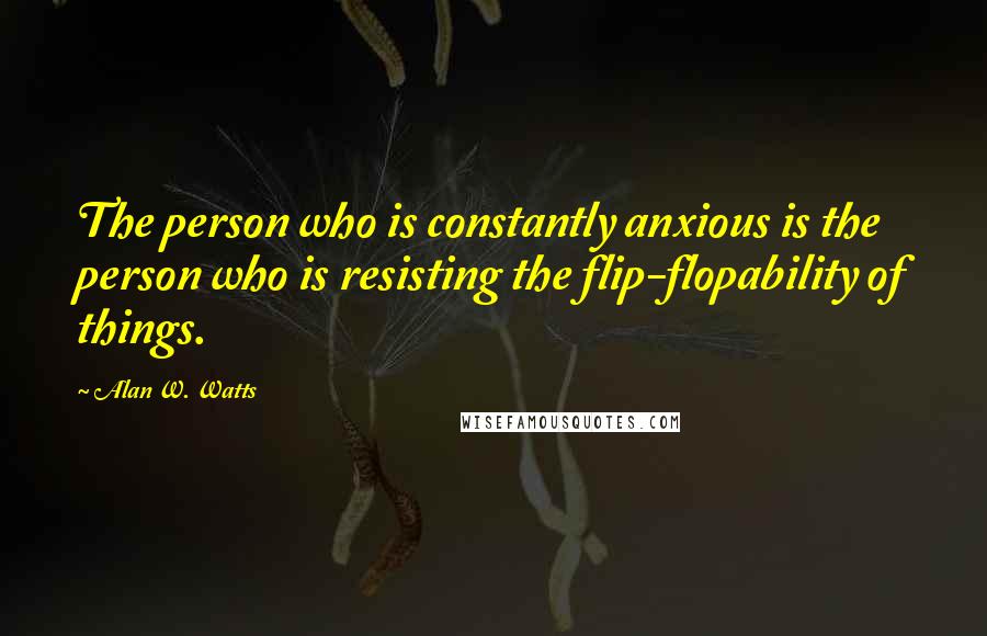 Alan W. Watts Quotes: The person who is constantly anxious is the person who is resisting the flip-flopability of things.