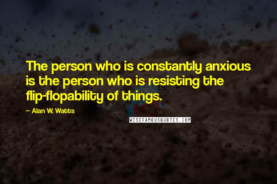 Alan W. Watts Quotes: The person who is constantly anxious is the person who is resisting the flip-flopability of things.