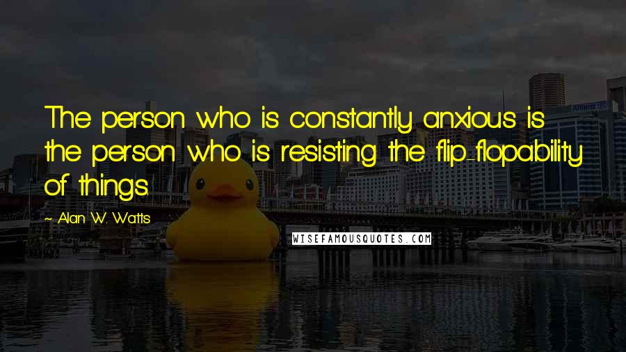 Alan W. Watts Quotes: The person who is constantly anxious is the person who is resisting the flip-flopability of things.
