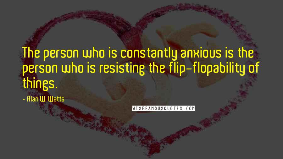 Alan W. Watts Quotes: The person who is constantly anxious is the person who is resisting the flip-flopability of things.