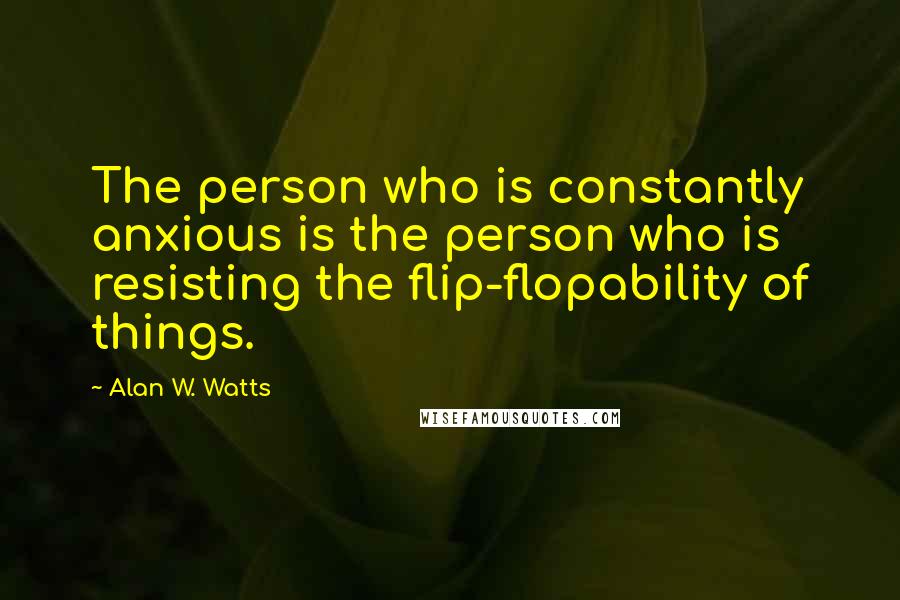 Alan W. Watts Quotes: The person who is constantly anxious is the person who is resisting the flip-flopability of things.