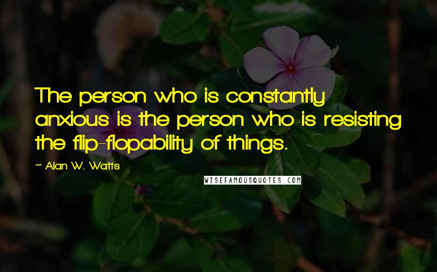 Alan W. Watts Quotes: The person who is constantly anxious is the person who is resisting the flip-flopability of things.