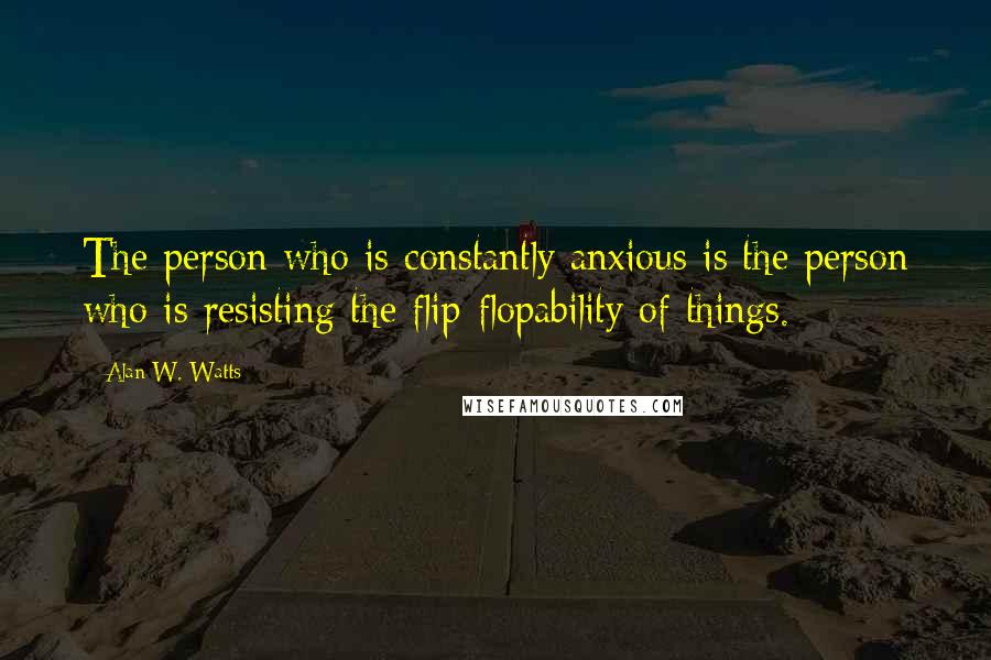 Alan W. Watts Quotes: The person who is constantly anxious is the person who is resisting the flip-flopability of things.