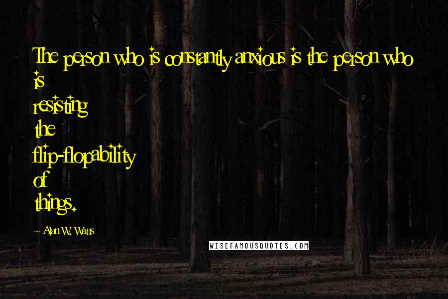 Alan W. Watts Quotes: The person who is constantly anxious is the person who is resisting the flip-flopability of things.