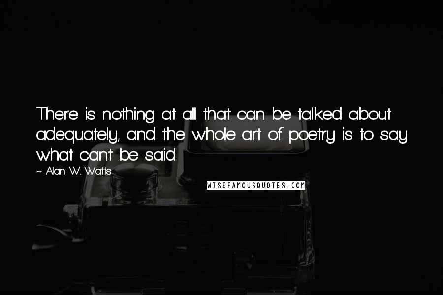 Alan W. Watts Quotes: There is nothing at all that can be talked about adequately, and the whole art of poetry is to say what can't be said.