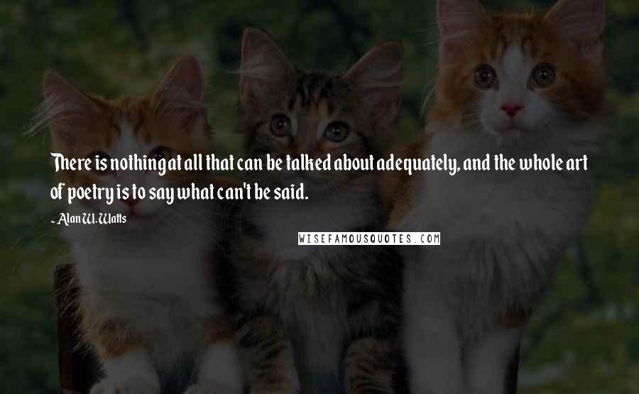 Alan W. Watts Quotes: There is nothing at all that can be talked about adequately, and the whole art of poetry is to say what can't be said.