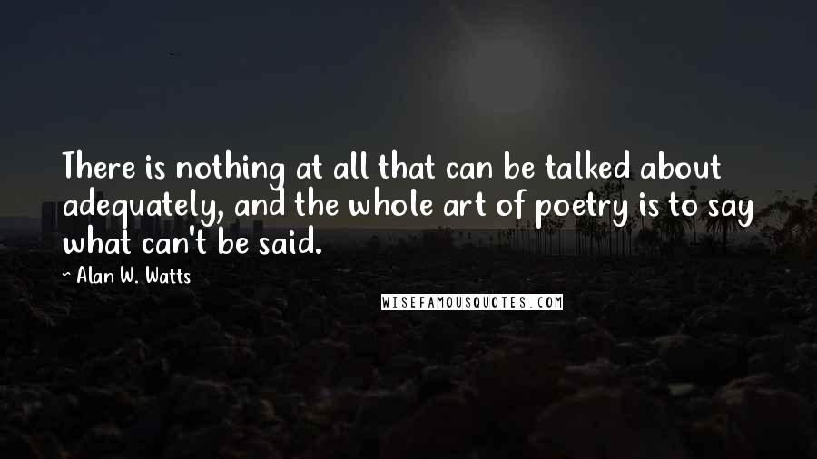 Alan W. Watts Quotes: There is nothing at all that can be talked about adequately, and the whole art of poetry is to say what can't be said.