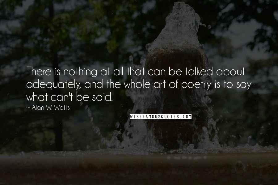 Alan W. Watts Quotes: There is nothing at all that can be talked about adequately, and the whole art of poetry is to say what can't be said.