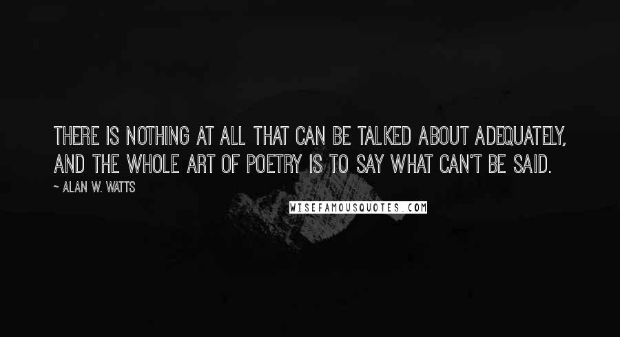 Alan W. Watts Quotes: There is nothing at all that can be talked about adequately, and the whole art of poetry is to say what can't be said.