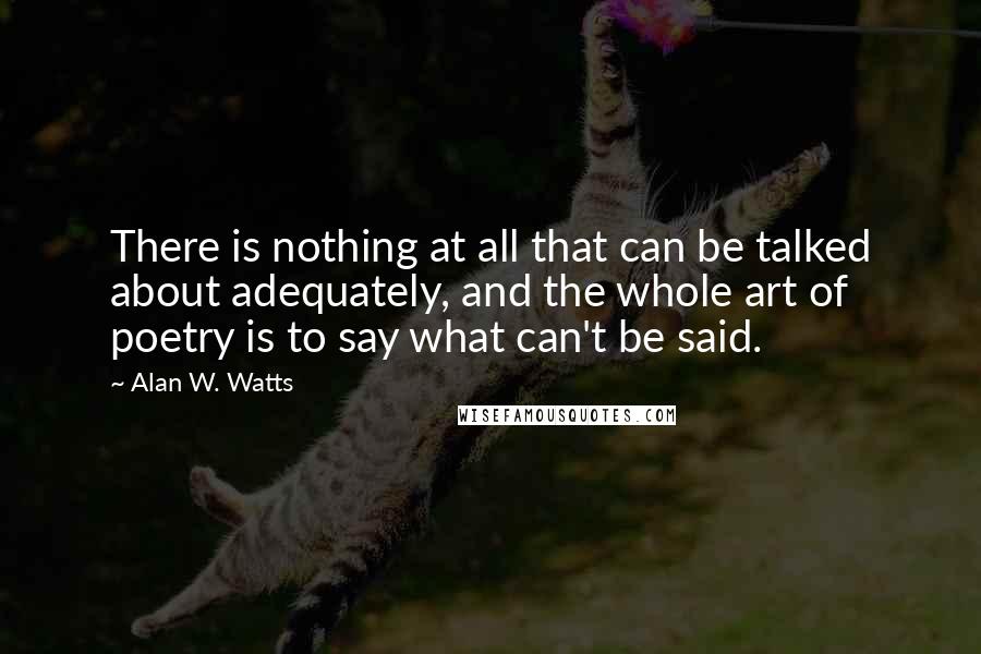 Alan W. Watts Quotes: There is nothing at all that can be talked about adequately, and the whole art of poetry is to say what can't be said.