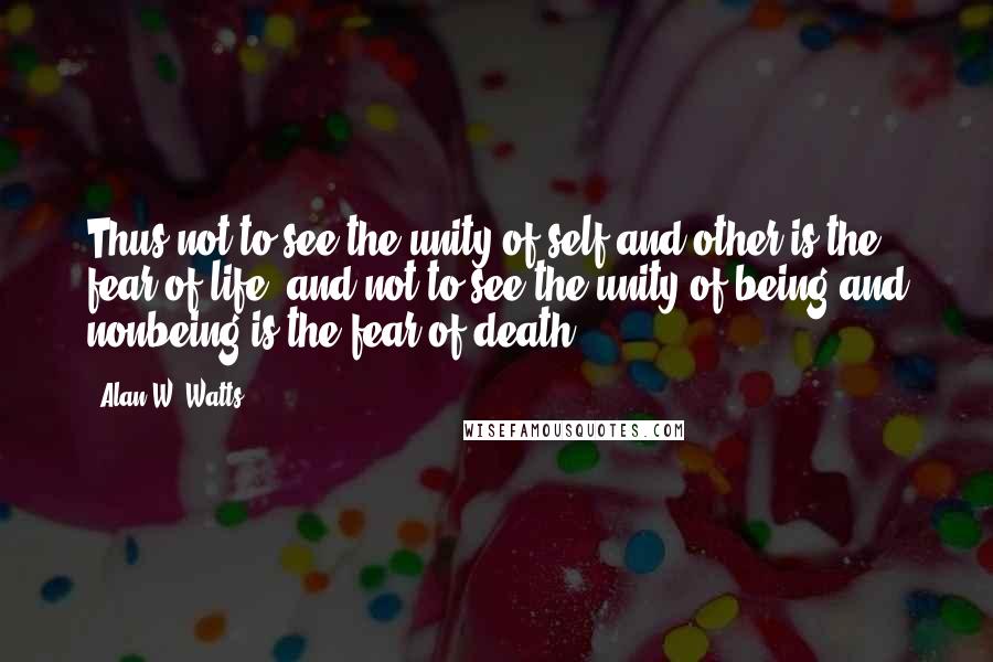 Alan W. Watts Quotes: Thus not to see the unity of self and other is the fear of life, and not to see the unity of being and nonbeing is the fear of death.