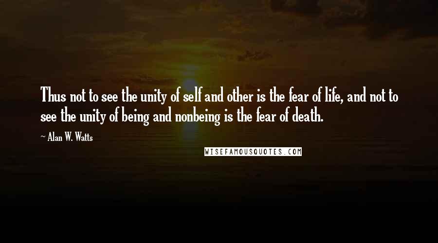 Alan W. Watts Quotes: Thus not to see the unity of self and other is the fear of life, and not to see the unity of being and nonbeing is the fear of death.