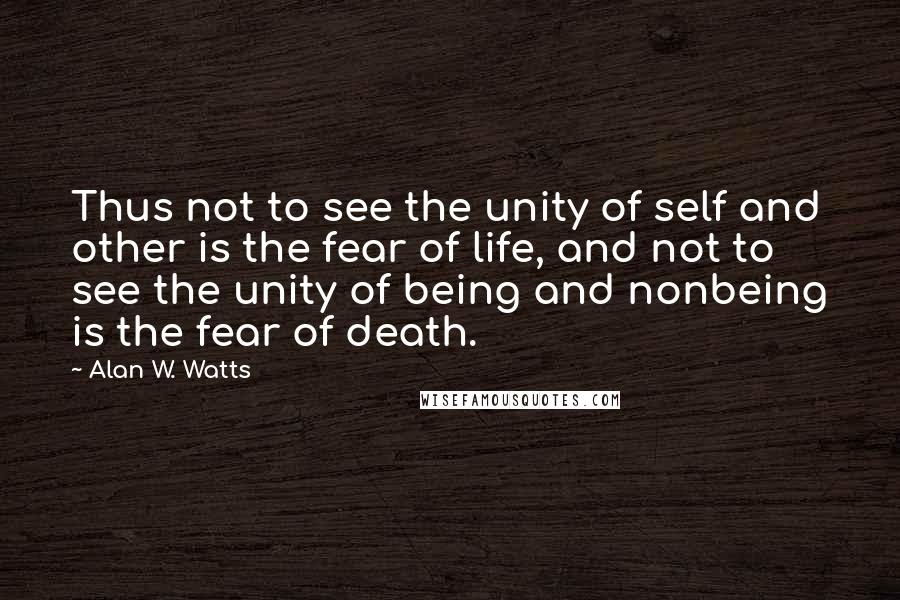 Alan W. Watts Quotes: Thus not to see the unity of self and other is the fear of life, and not to see the unity of being and nonbeing is the fear of death.