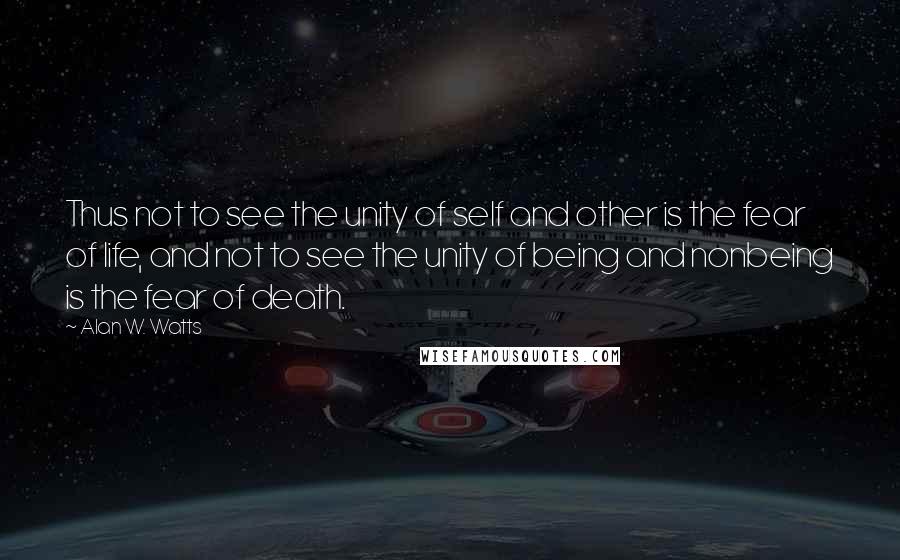 Alan W. Watts Quotes: Thus not to see the unity of self and other is the fear of life, and not to see the unity of being and nonbeing is the fear of death.
