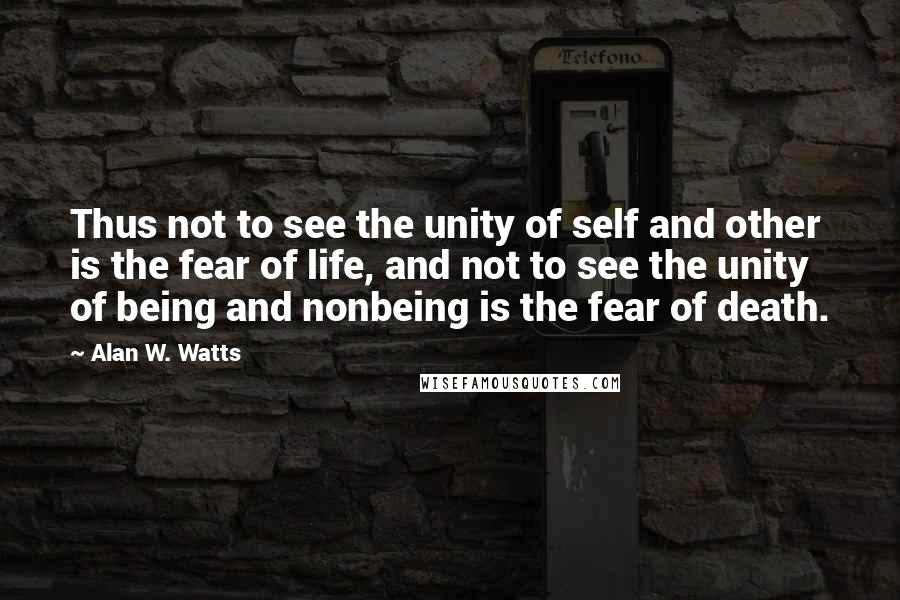 Alan W. Watts Quotes: Thus not to see the unity of self and other is the fear of life, and not to see the unity of being and nonbeing is the fear of death.