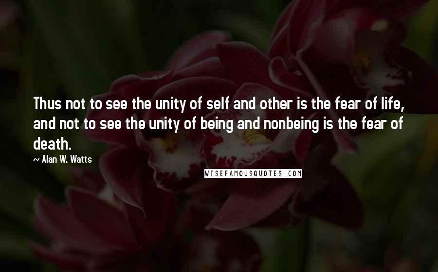 Alan W. Watts Quotes: Thus not to see the unity of self and other is the fear of life, and not to see the unity of being and nonbeing is the fear of death.