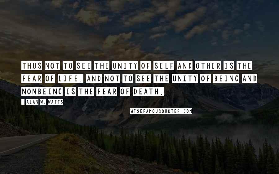 Alan W. Watts Quotes: Thus not to see the unity of self and other is the fear of life, and not to see the unity of being and nonbeing is the fear of death.