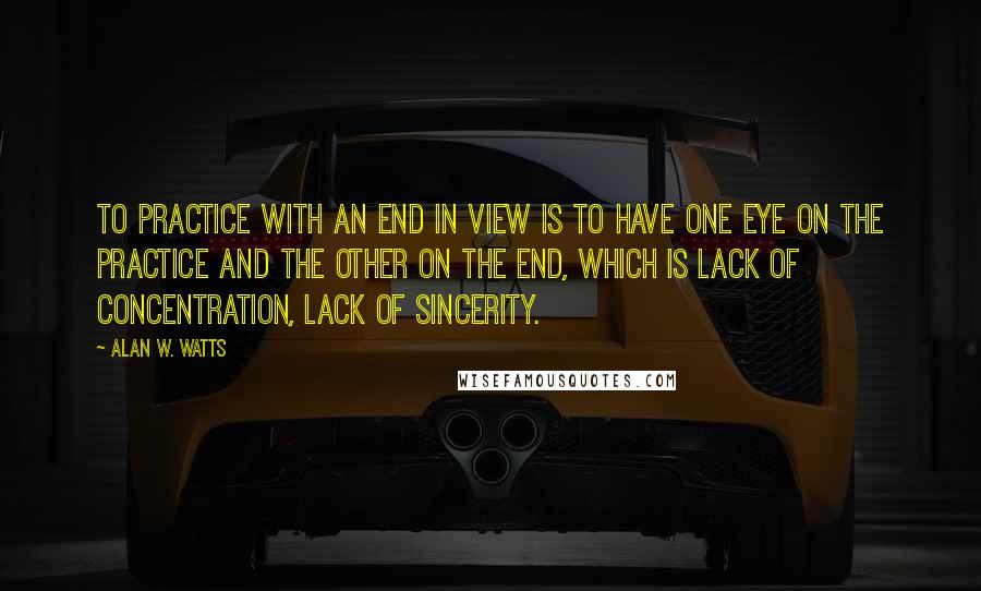 Alan W. Watts Quotes: To practice with an end in view is to have one eye on the practice and the other on the end, which is lack of concentration, lack of sincerity.