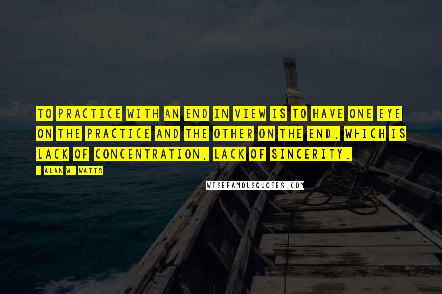 Alan W. Watts Quotes: To practice with an end in view is to have one eye on the practice and the other on the end, which is lack of concentration, lack of sincerity.