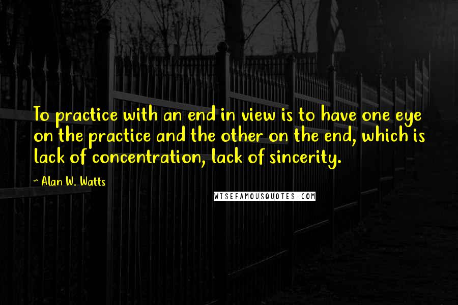 Alan W. Watts Quotes: To practice with an end in view is to have one eye on the practice and the other on the end, which is lack of concentration, lack of sincerity.