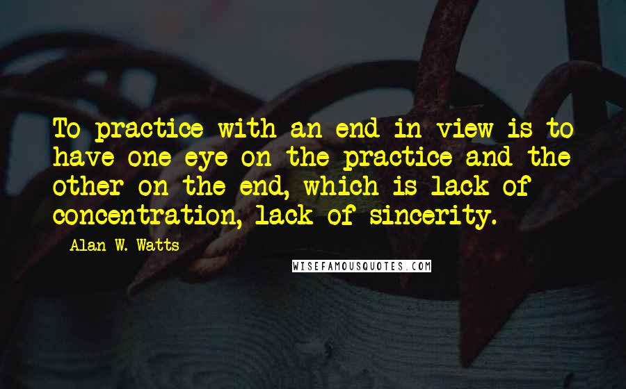 Alan W. Watts Quotes: To practice with an end in view is to have one eye on the practice and the other on the end, which is lack of concentration, lack of sincerity.