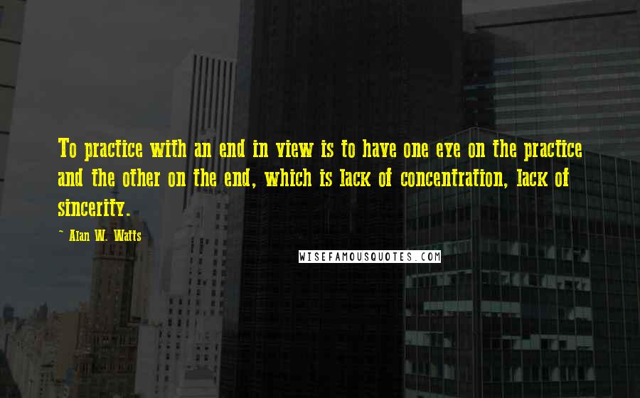 Alan W. Watts Quotes: To practice with an end in view is to have one eye on the practice and the other on the end, which is lack of concentration, lack of sincerity.