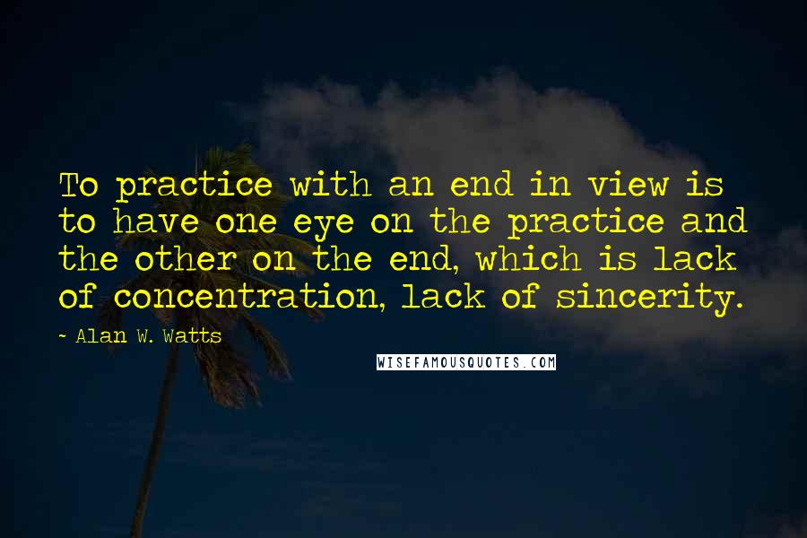 Alan W. Watts Quotes: To practice with an end in view is to have one eye on the practice and the other on the end, which is lack of concentration, lack of sincerity.